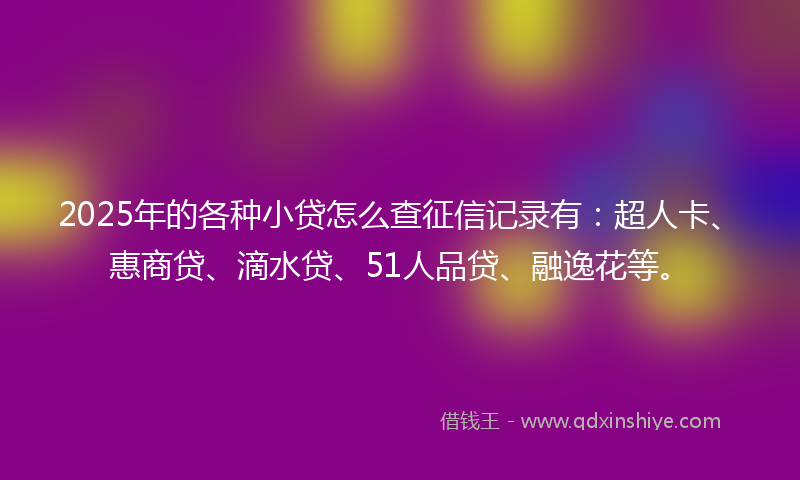 2025年的各种小贷怎么查征信记录有：超人卡、惠商贷、滴水贷、51人品贷、融逸花等。