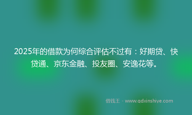 2025年的借款为何综合评估不过有：好期贷、快贷通、京东金融、投友圈、安逸花等。