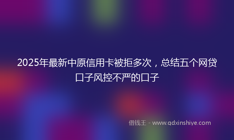 2025年最新中原信用卡被拒多次，总结五个网贷口子风控不严的口子