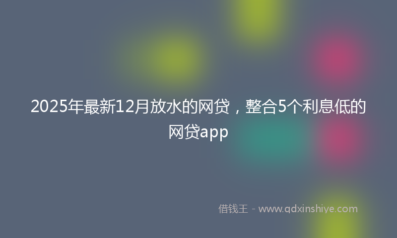 2025年最新12月放水的网贷，整合5个利息低的网贷app