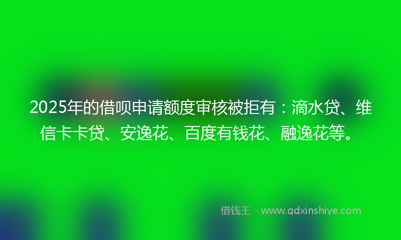 2025年的借呗申请额度审核被拒有：滴水贷、维信卡卡贷、安逸花、百度有钱花、融逸花等。