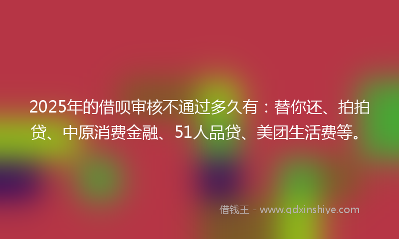 2025年的借呗审核不通过多久有：替你还、拍拍贷、中原消费金融、51人品贷、美团生活费等。