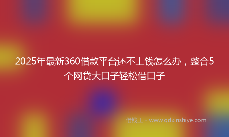 2025年最新360借款平台还不上钱怎么办，整合5个网贷大口子轻松借口子