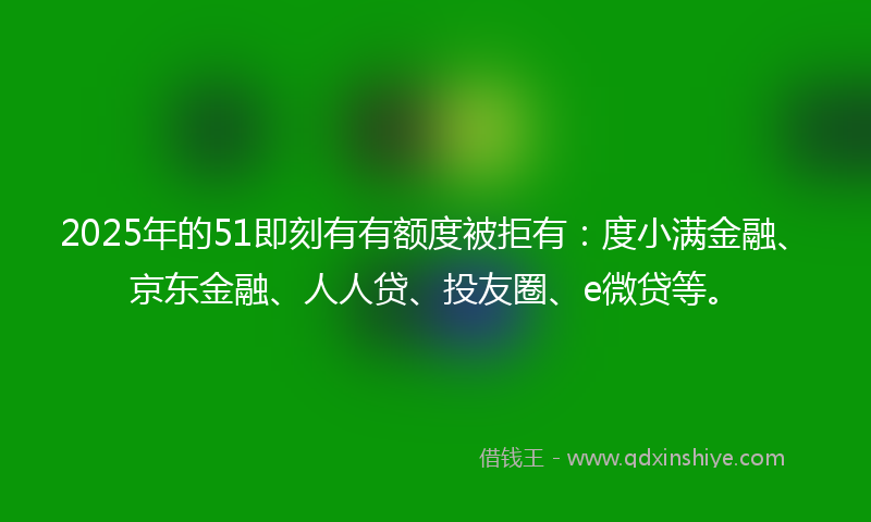 2025年的51即刻有有额度被拒有：度小满金融、京东金融、人人贷、投友圈、e微贷等。