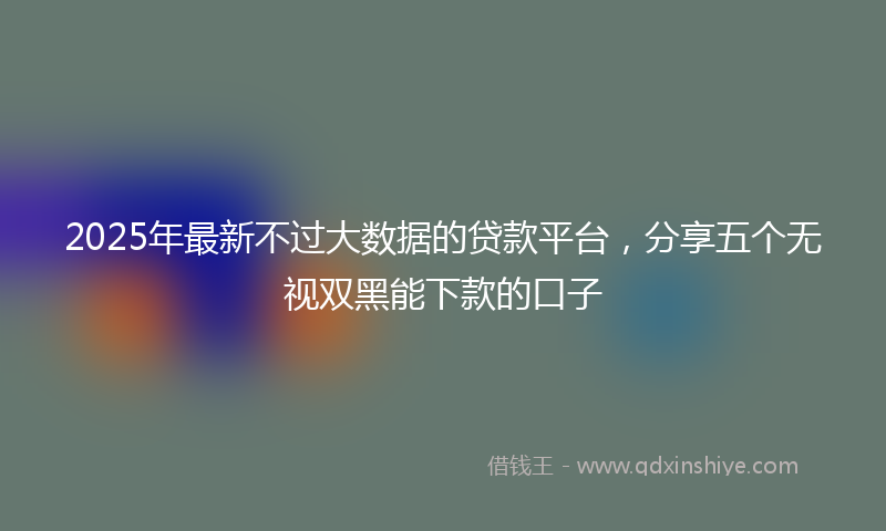 2025年最新不过大数据的贷款平台，分享五个无视双黑能下款的口子