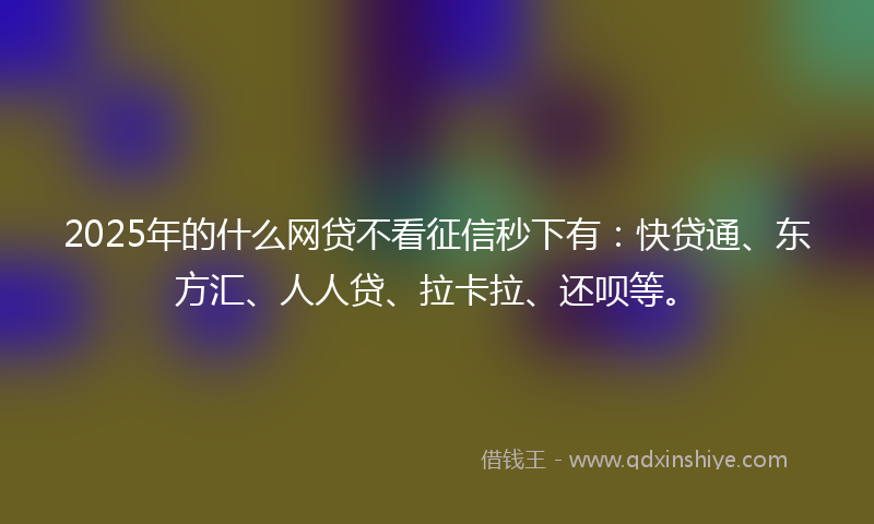 2025年的什么网贷不看征信秒下有：快贷通、东方汇、人人贷、拉卡拉、还呗等。