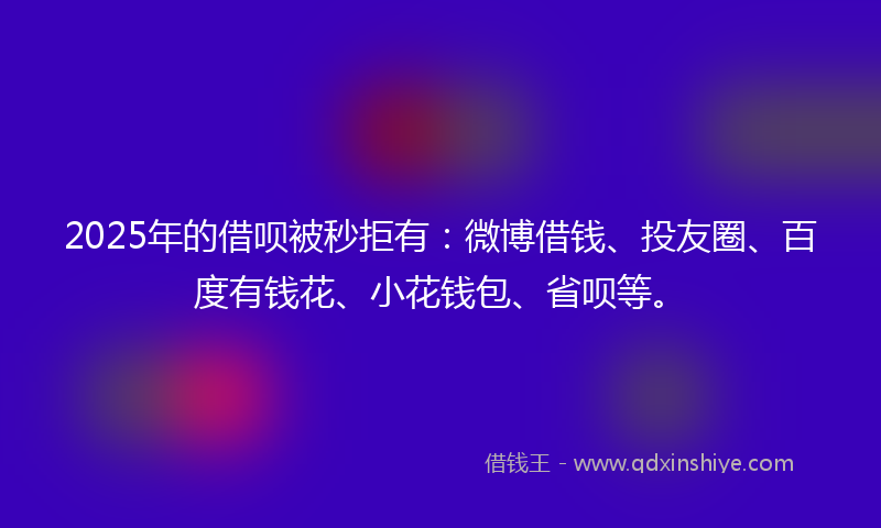 2025年的借呗被秒拒有：微博借钱、投友圈、百度有钱花、小花钱包、省呗等。