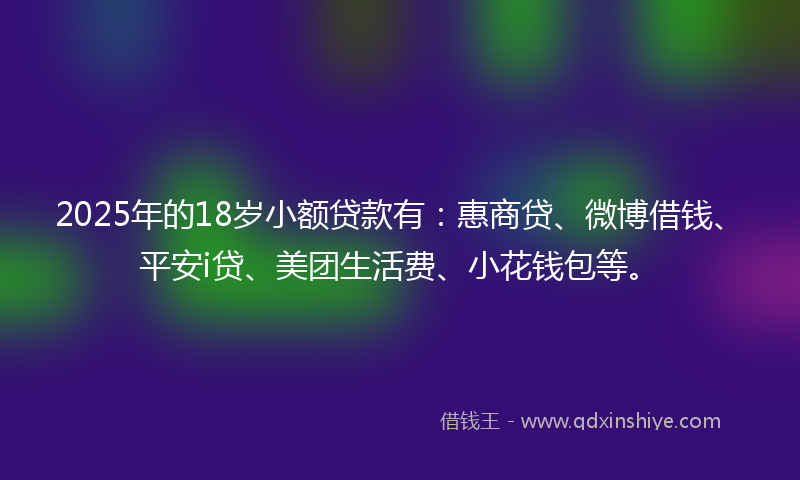 2025年的18岁小额贷款有：惠商贷、微博借钱、平安i贷、美团生活费、小花钱包等。