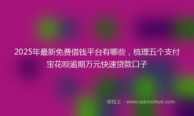 2025年最新免费借钱平台有哪些，梳理五个支付宝花呗逾期万元快速贷款口子