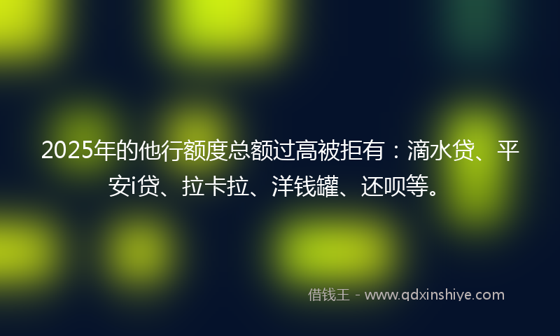 2025年的他行额度总额过高被拒有：滴水贷、平安i贷、拉卡拉、洋钱罐、还呗等。