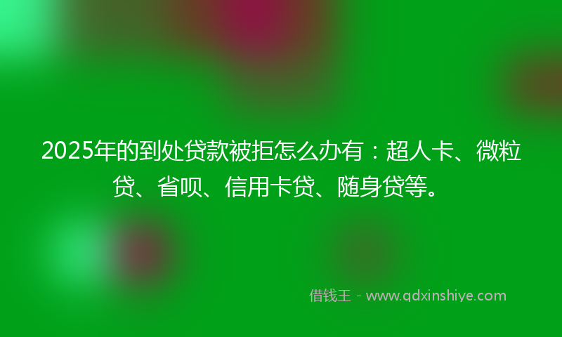 2025年的到处贷款被拒怎么办有：超人卡、微粒贷、省呗、信用卡贷、随身贷等。