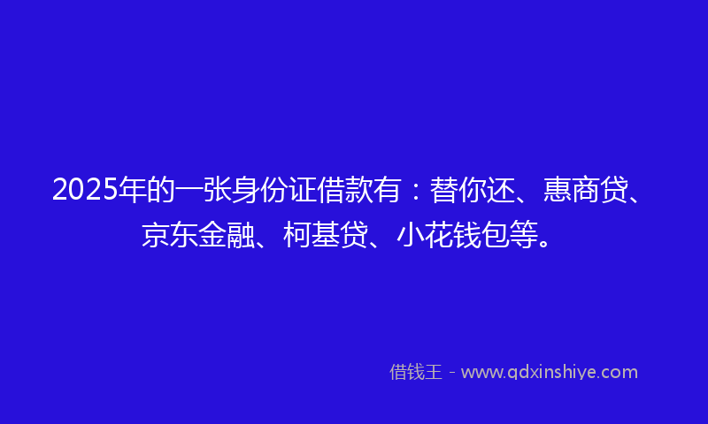 2025年的一张身份证借款有：替你还、惠商贷、京东金融、柯基贷、小花钱包等。