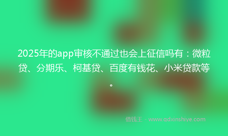 2025年的app审核不通过也会上征信吗有：微粒贷、分期乐、柯基贷、百度有钱花、小米贷款等。