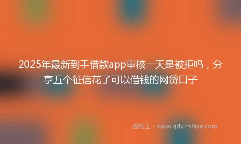 2025年最新到手借款app审核一天是被拒吗，分享五个征信花了可以借钱的网贷口子