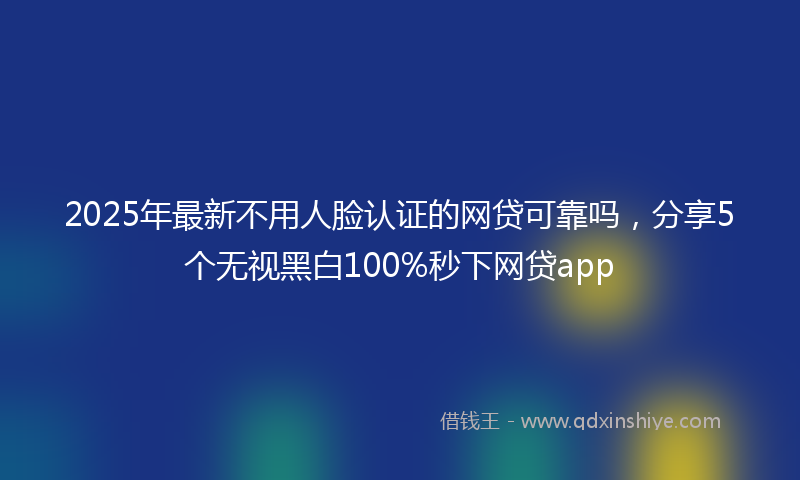 2025年最新不用人脸认证的网贷可靠吗，分享5个无视黑白100%秒下网贷app
