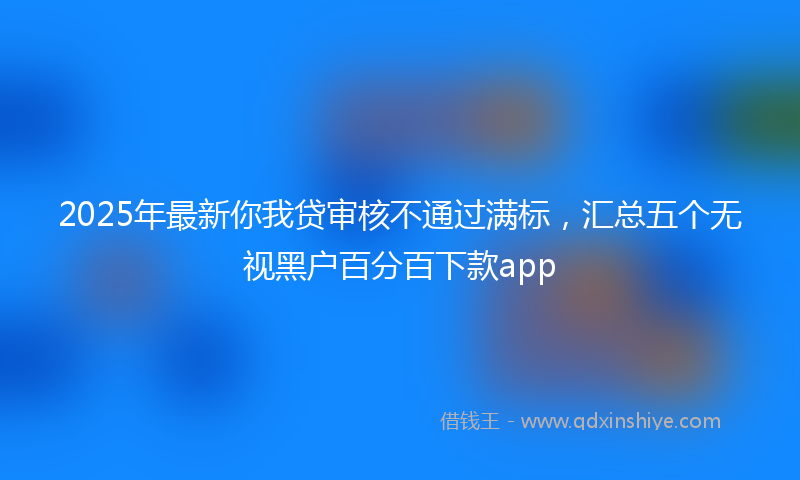 2025年最新你我贷审核不通过满标，汇总五个无视黑户百分百下款app
