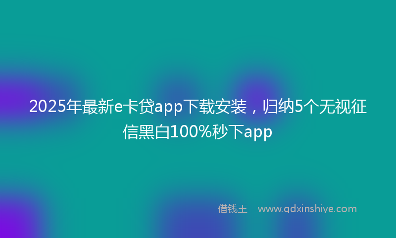 2025年最新e卡贷app下载安装，归纳5个无视征信黑白100%秒下app