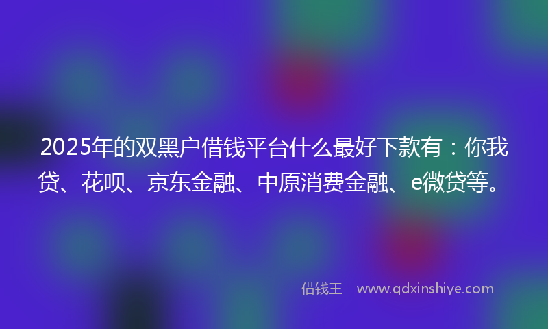 2025年的双黑户借钱平台什么最好下款有：你我贷、花呗、京东金融、中原消费金融、e微贷等。