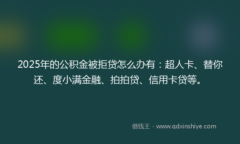 2025年的公积金被拒贷怎么办有：超人卡、替你还、度小满金融、拍拍贷、信用卡贷等。