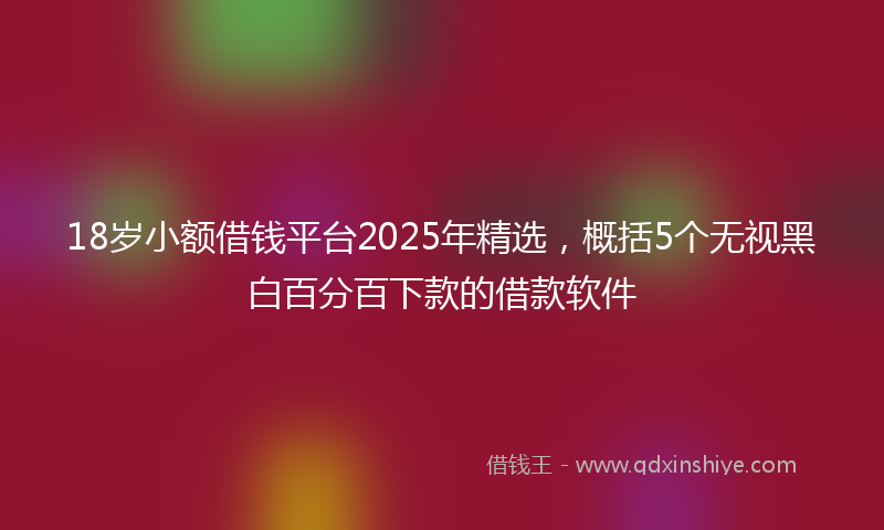 18岁小额借钱平台2025年精选，概括5个无视黑白百分百下款的借款软件