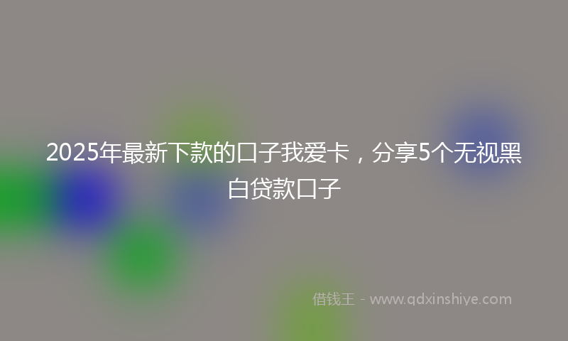 2025年最新下款的口子我爱卡，分享5个无视黑白贷款口子