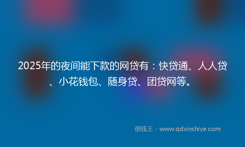 2025年的夜间能下款的网贷有：快贷通、人人贷、小花钱包、随身贷、团贷网等。