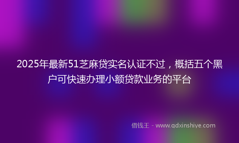 2025年最新51芝麻贷实名认证不过，概括五个黑户可快速办理小额贷款业务的平台