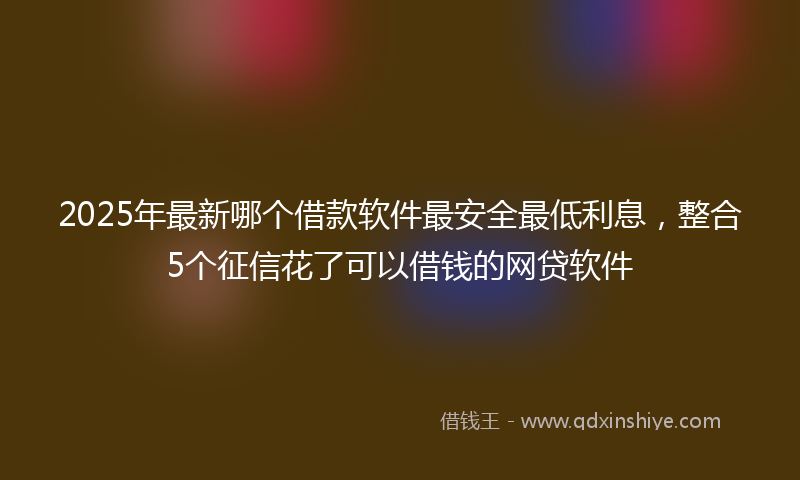 2025年最新哪个借款软件最安全最低利息，整合5个征信花了可以借钱的网贷软件