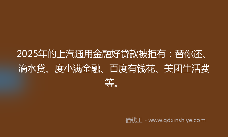 2025年的上汽通用金融好贷款被拒有：替你还、滴水贷、度小满金融、百度有钱花、美团生活费等。