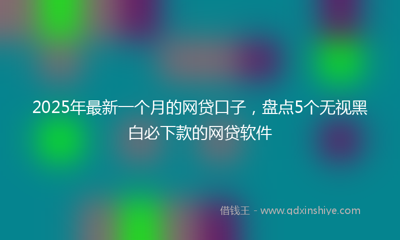 2025年最新一个月的网贷口子，盘点5个无视黑白必下款的网贷软件
