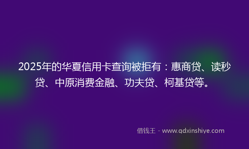 2025年的华夏信用卡查询被拒有：惠商贷、读秒贷、中原消费金融、功夫贷、柯基贷等。