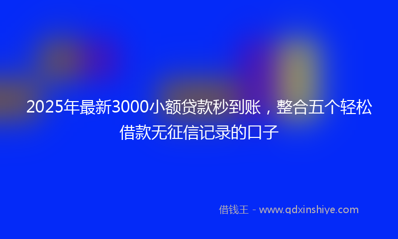 2025年最新3000小额贷款秒到账，整合五个轻松借款无征信记录的口子