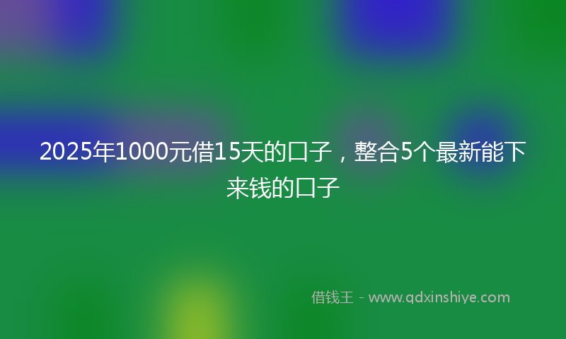 2025年1000元借15天的口子，整合5个最新能下来钱的口子