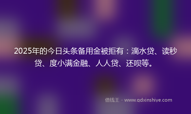 2025年的今日头条备用金被拒有：滴水贷、读秒贷、度小满金融、人人贷、还呗等。