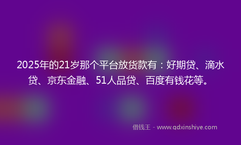 2025年的21岁那个平台放货款有：好期贷、滴水贷、京东金融、51人品贷、百度有钱花等。