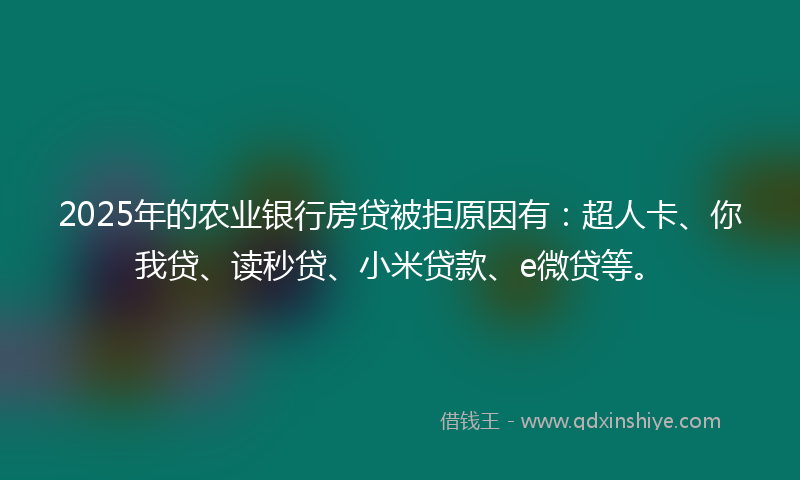 2025年的农业银行房贷被拒原因有：超人卡、你我贷、读秒贷、小米贷款、e微贷等。