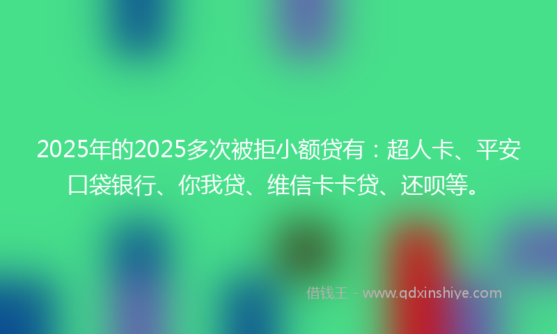 2025年的2025多次被拒小额贷有：超人卡、平安口袋银行、你我贷、维信卡卡贷、还呗等。