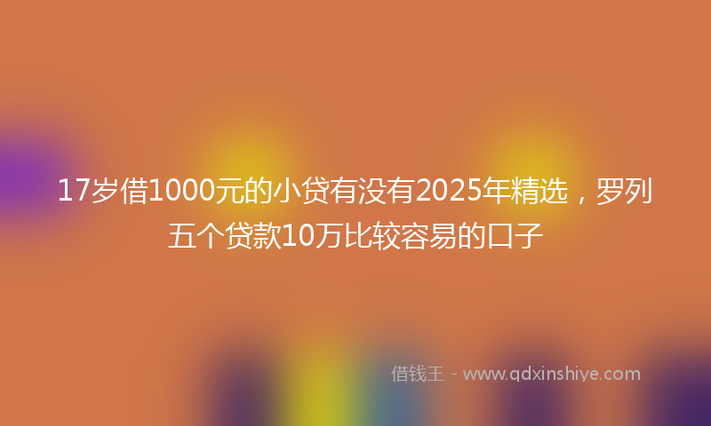 17岁借1000元的小贷有没有2025年精选，罗列五个贷款10万比较容易的口子