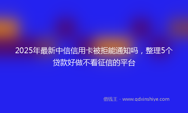 2025年最新中信信用卡被拒能通知吗，整理5个贷款好做不看征信的平台