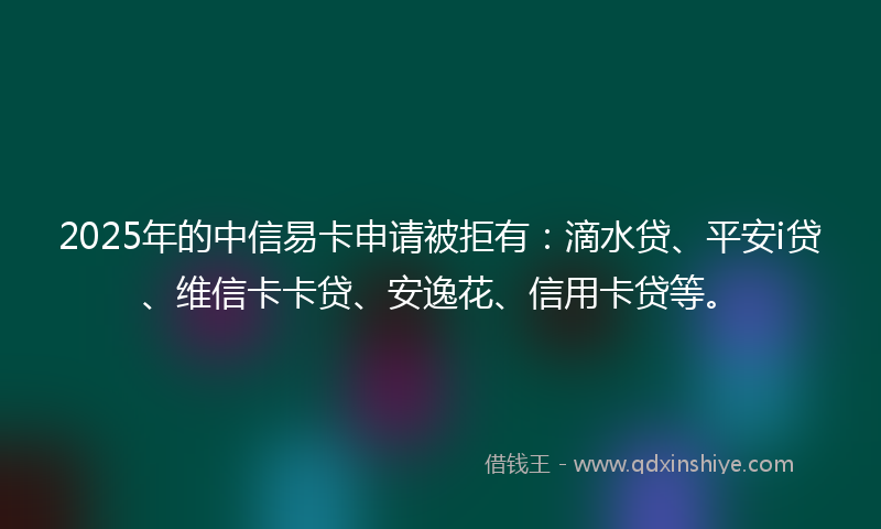 2025年的中信易卡申请被拒有：滴水贷、平安i贷、维信卡卡贷、安逸花、信用卡贷等。