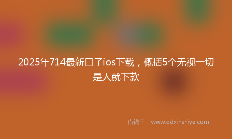 2025年714最新口子ios下载，概括5个无视一切是人就下款