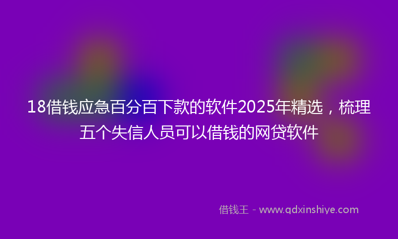 18借钱应急百分百下款的软件2025年精选，梳理五个失信人员可以借钱的网贷软件
