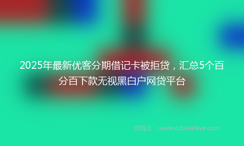 2025年最新优客分期借记卡被拒贷，汇总5个百分百下款无视黑白户网贷平台