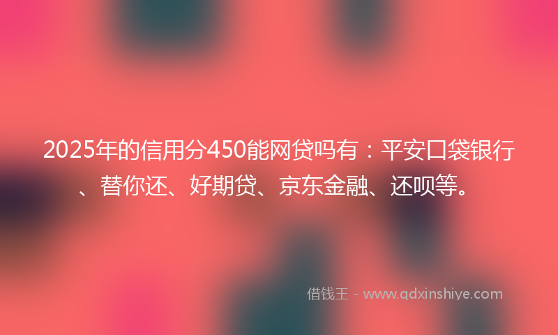 2025年的信用分450能网贷吗有：平安口袋银行、替你还、好期贷、京东金融、还呗等。