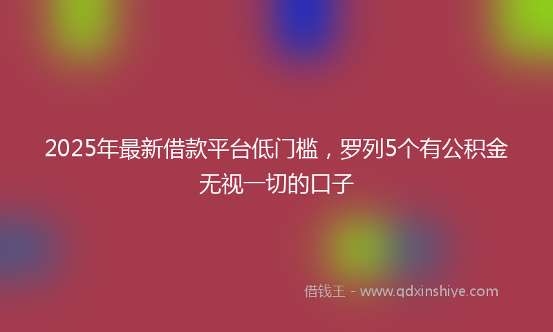 2025年最新借款平台低门槛，罗列5个有公积金无视一切的口子