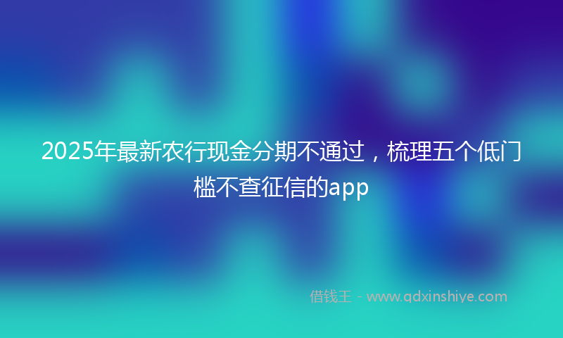 2025年最新农行现金分期不通过，梳理五个低门槛不查征信的app