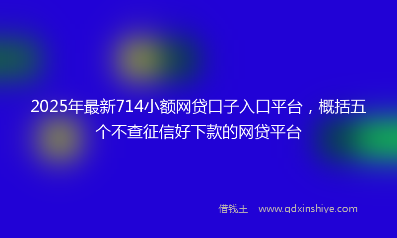 2025年最新714小额网贷口子入口平台，概括五个不查征信好下款的网贷平台
