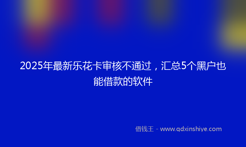 2025年最新乐花卡审核不通过，汇总5个黑户也能借款的软件
