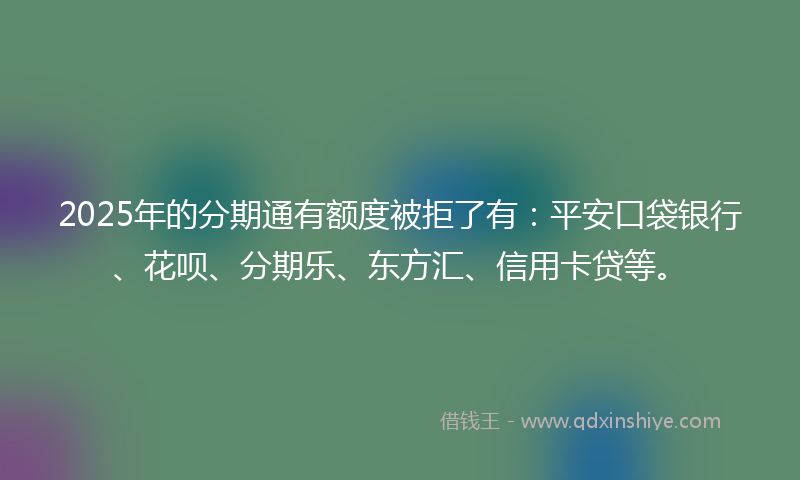 2025年的分期通有额度被拒了有：平安口袋银行、花呗、分期乐、东方汇、信用卡贷等。