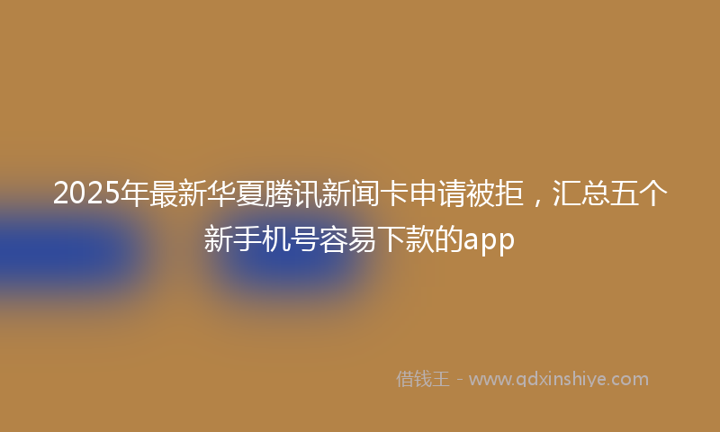 2025年最新华夏腾讯新闻卡申请被拒，汇总五个新手机号容易下款的app